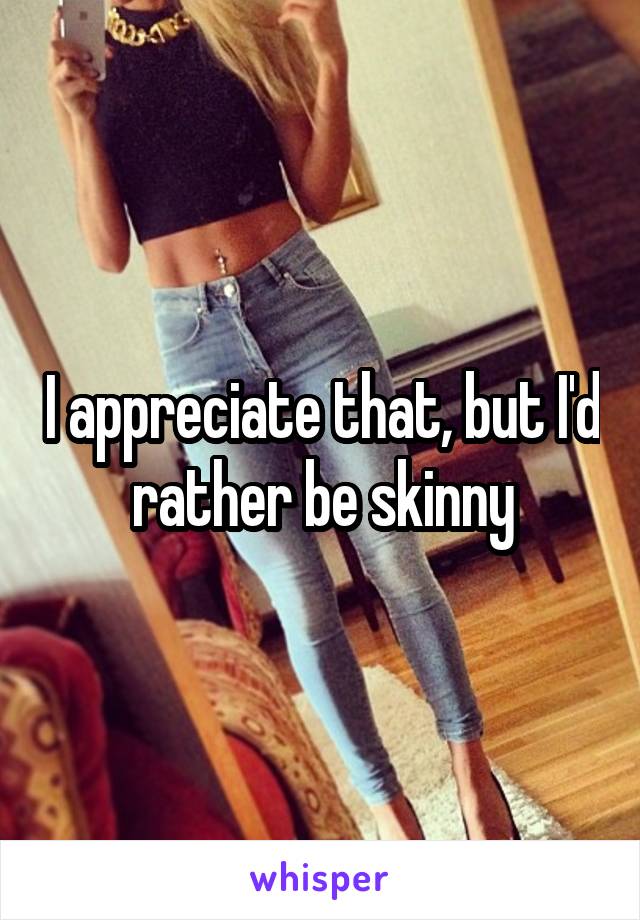 I appreciate that, but I'd rather be skinny