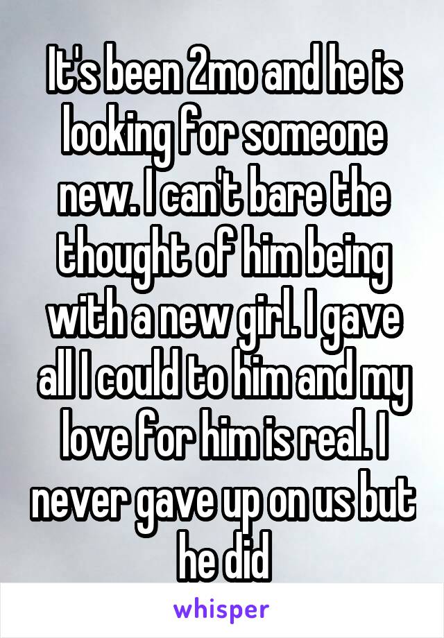 It's been 2mo and he is looking for someone new. I can't bare the thought of him being with a new girl. I gave all I could to him and my love for him is real. I never gave up on us but he did