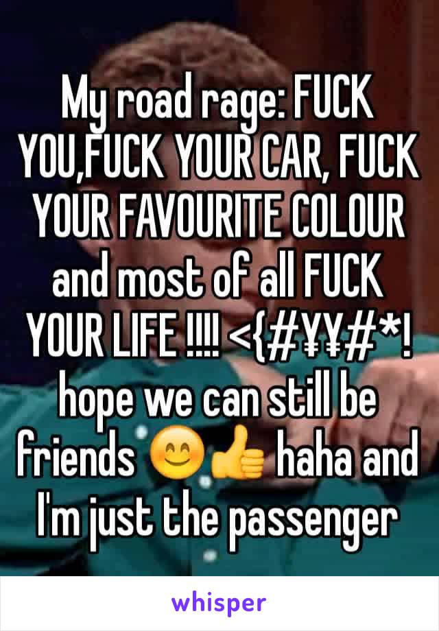 My road rage: FUCK YOU,FUCK YOUR CAR, FUCK YOUR FAVOURITE COLOUR and most of all FUCK YOUR LIFE !!!! <{#¥¥#*! 
hope we can still be friends 😊👍 haha and I'm just the passenger 