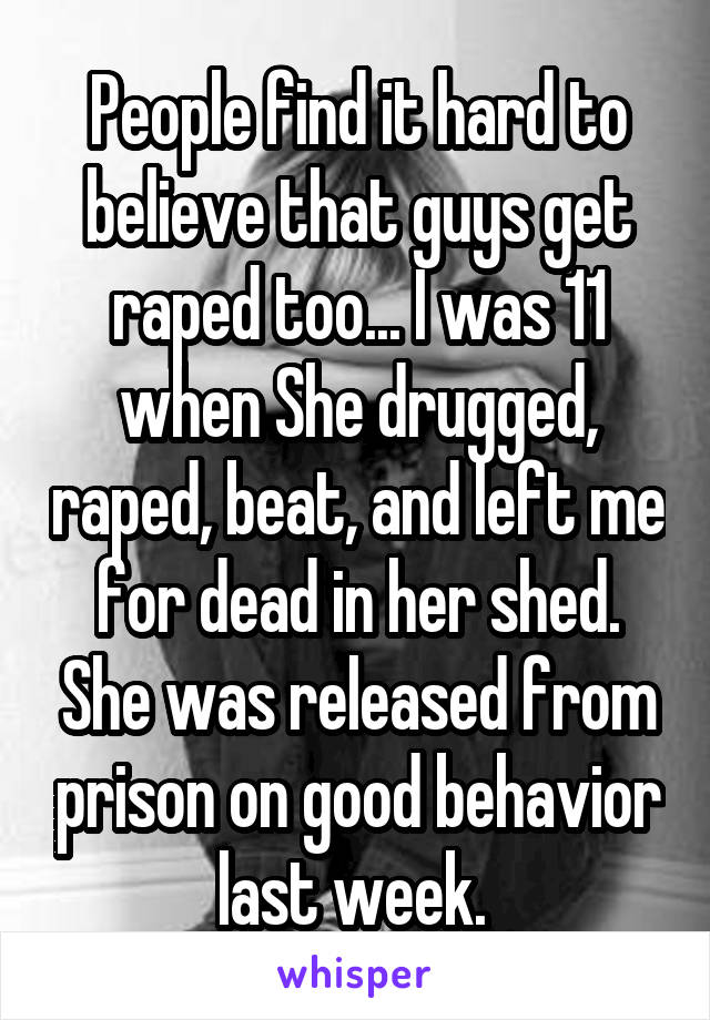 People find it hard to believe that guys get raped too... I was 11 when She drugged, raped, beat, and left me for dead in her shed. She was released from prison on good behavior last week. 