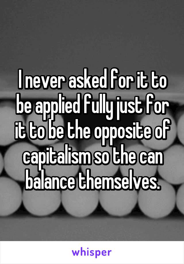 I never asked for it to be applied fully just for it to be the opposite of capitalism so the can balance themselves.