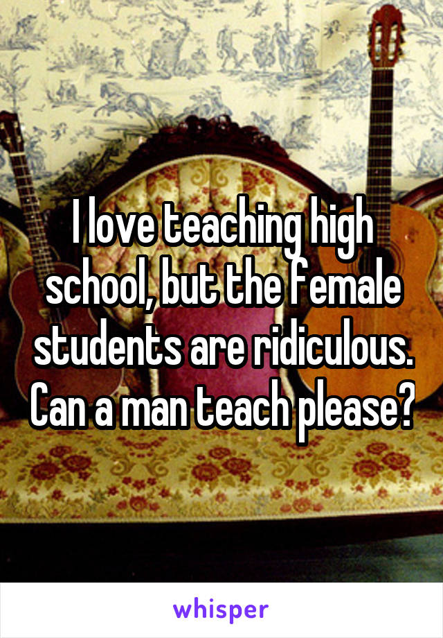 I love teaching high school, but the female students are ridiculous. Can a man teach please?