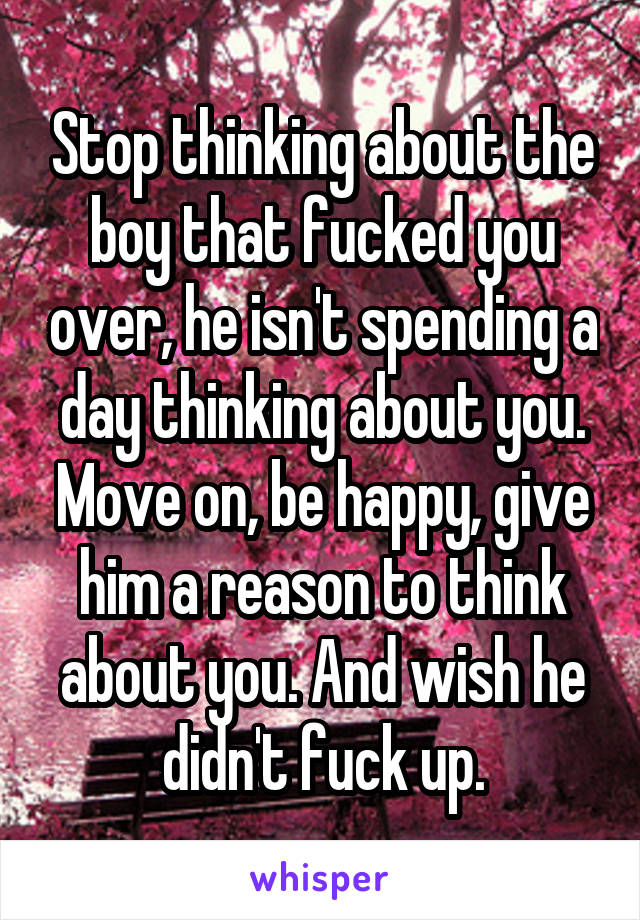 Stop thinking about the boy that fucked you over, he isn't spending a day thinking about you. Move on, be happy, give him a reason to think about you. And wish he didn't fuck up.