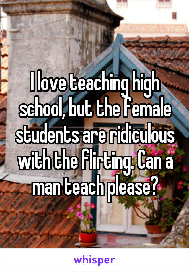 I love teaching high school, but the female students are ridiculous with the flirting. Can a man teach please?