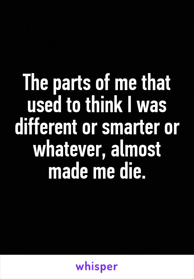 The parts of me that used to think I was different or smarter or whatever, almost made me die.
