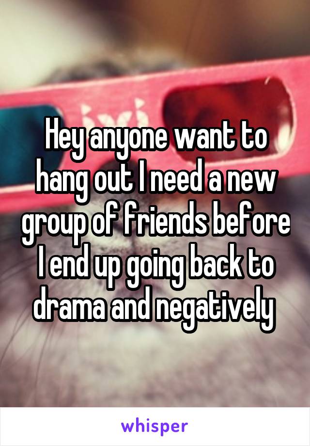 Hey anyone want to hang out I need a new group of friends before I end up going back to drama and negatively 