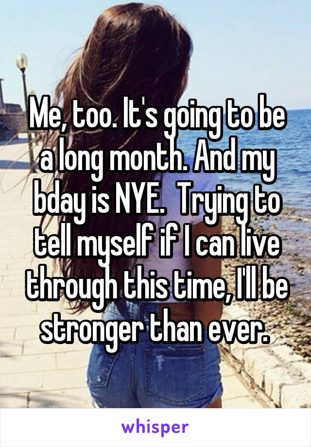 Me, too. It's going to be a long month. And my bday is NYE.  Trying to tell myself if I can live through this time, I'll be stronger than ever. 