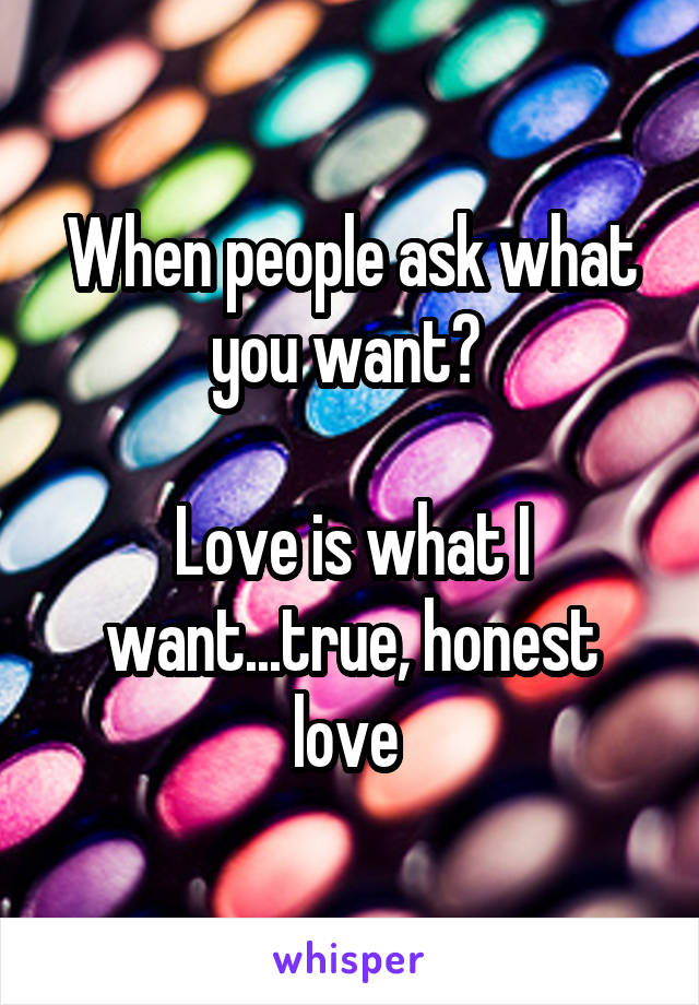 When people ask what you want? 

Love is what I want...true, honest love 