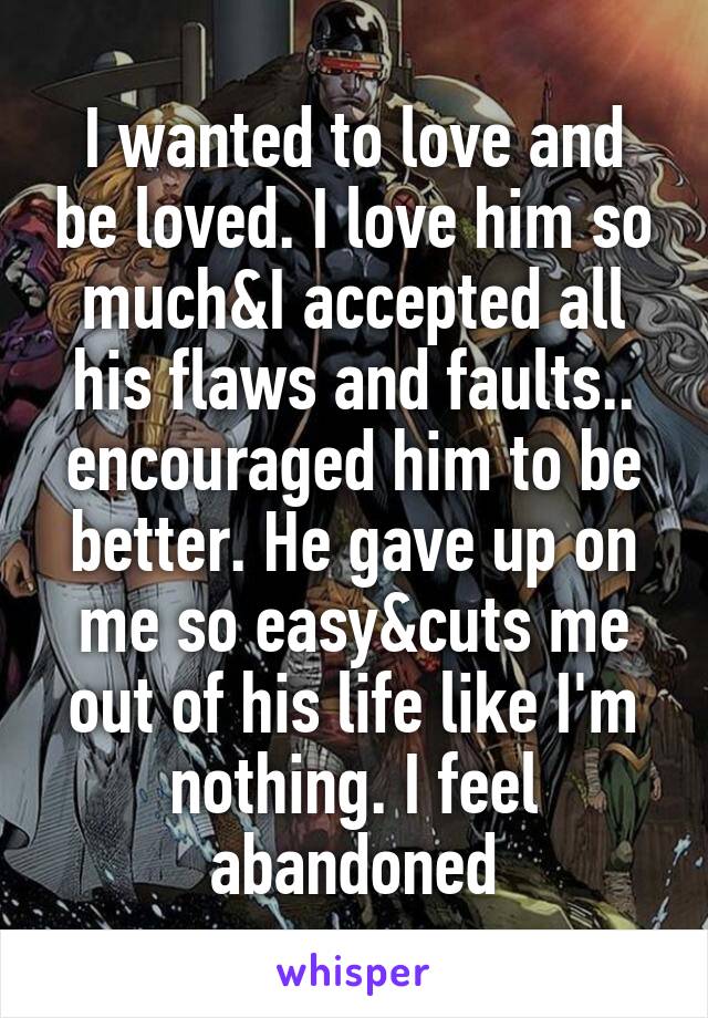 I wanted to love and be loved. I love him so much&I accepted all his flaws and faults.. encouraged him to be better. He gave up on me so easy&cuts me out of his life like I'm nothing. I feel abandoned