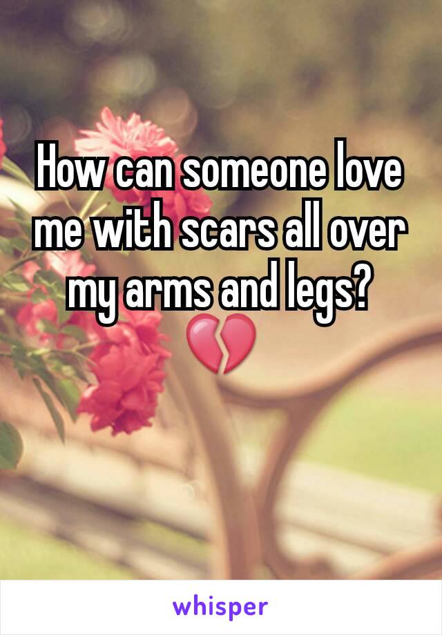 How can someone love me with scars all over my arms and legs? 💔