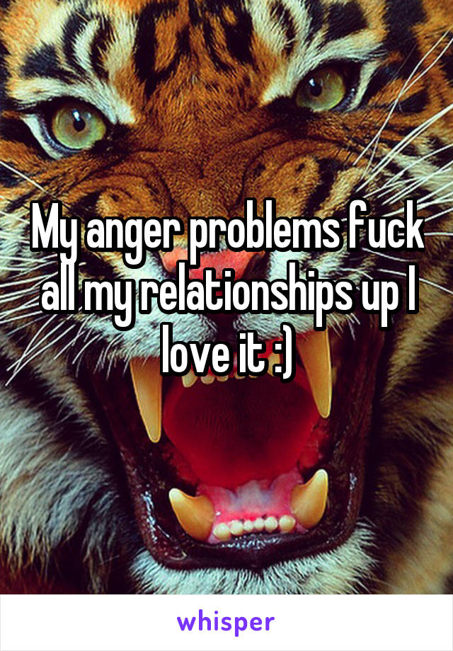 My anger problems fuck all my relationships up I love it :)
