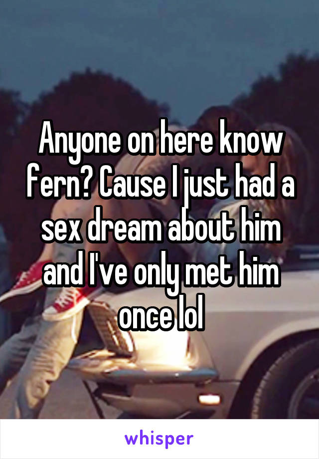 Anyone on here know fern? Cause I just had a sex dream about him and I've only met him once lol