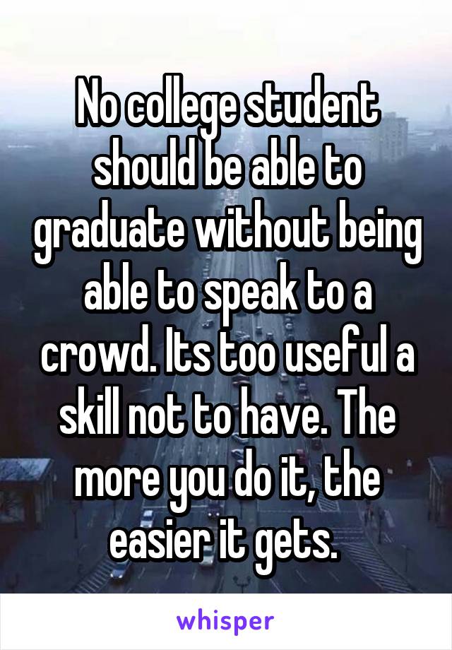 No college student should be able to graduate without being able to speak to a crowd. Its too useful a skill not to have. The more you do it, the easier it gets. 