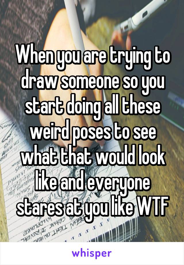 When you are trying to draw someone so you start doing all these weird poses to see what that would look like and everyone stares at you like WTF