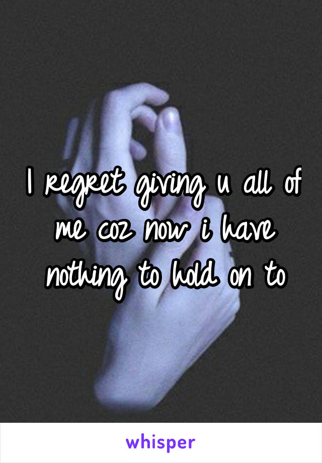 I regret giving u all of me coz now i have nothing to hold on to