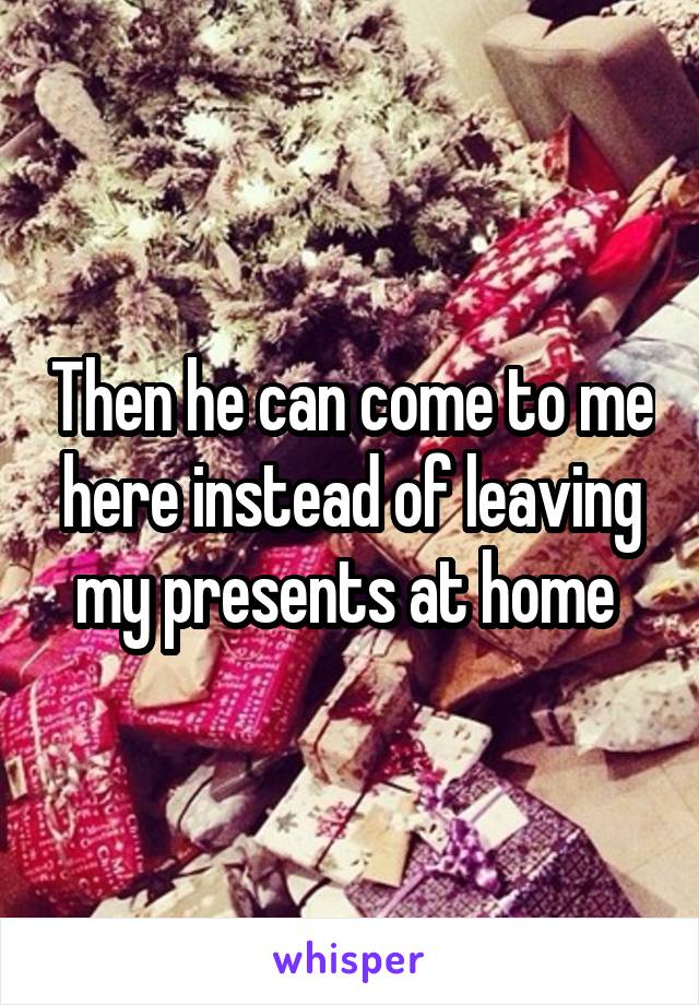 Then he can come to me here instead of leaving my presents at home 