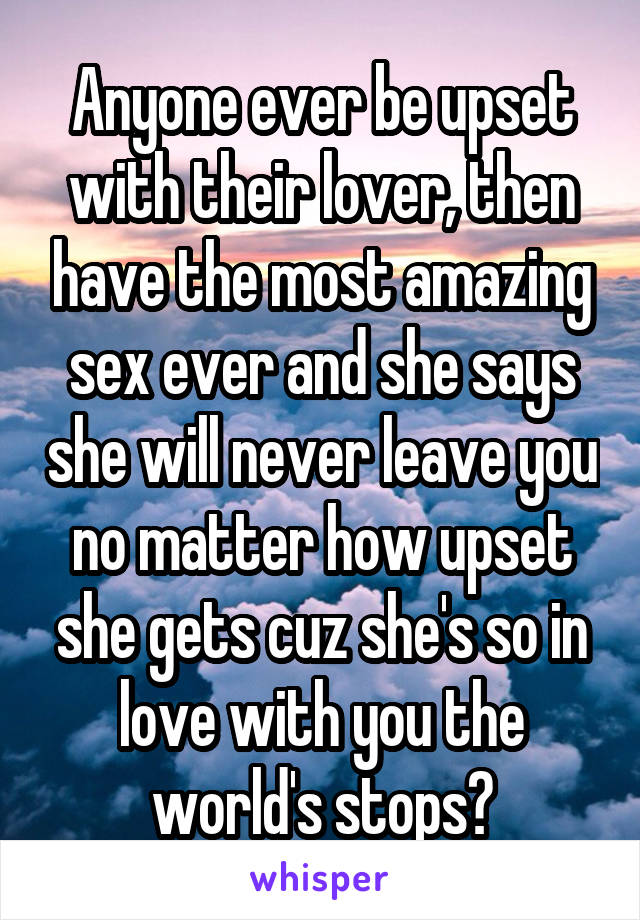 Anyone ever be upset with their lover, then have the most amazing sex ever and she says she will never leave you no matter how upset she gets cuz she's so in love with you the world's stops?