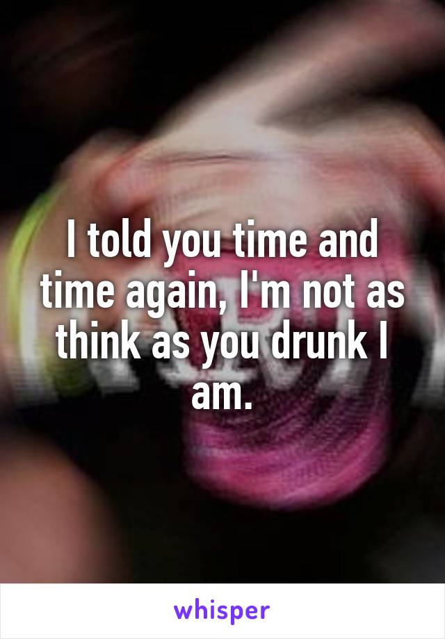 I told you time and time again, I'm not as think as you drunk I am.