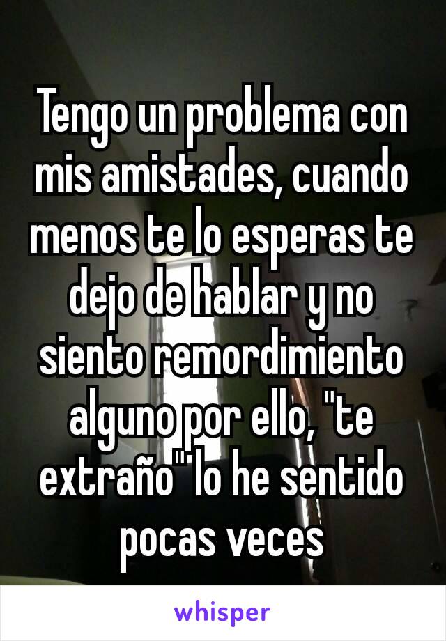 Tengo un problema con mis amistades, cuando menos te lo esperas te dejo de hablar y no siento remordimiento alguno por ello, "te extraño" lo he sentido pocas veces