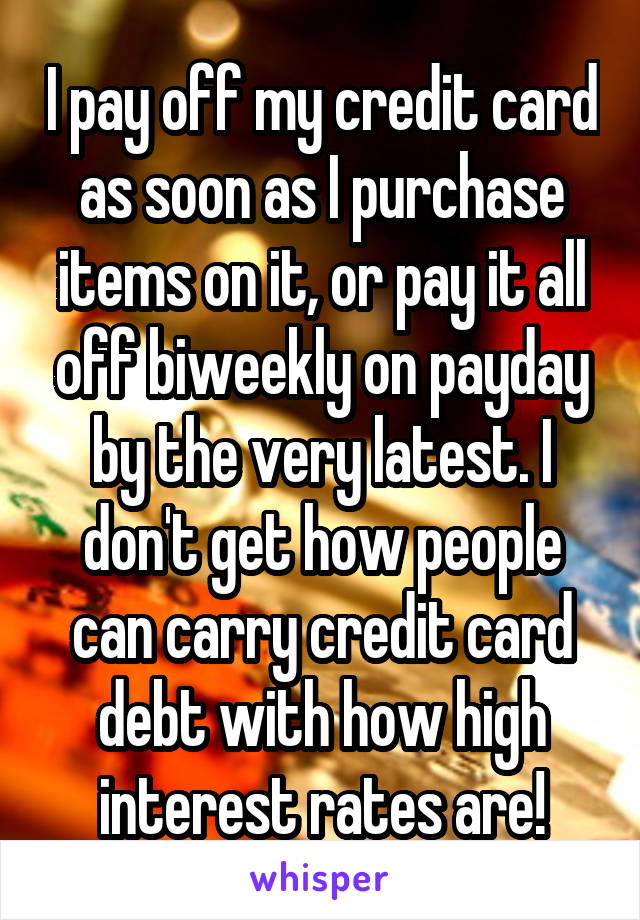 I pay off my credit card as soon as I purchase items on it, or pay it all off biweekly on payday by the very latest. I don't get how people can carry credit card debt with how high interest rates are!