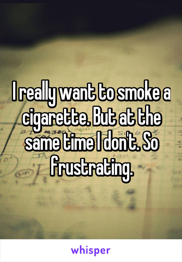 I really want to smoke a cigarette. But at the same time I don't. So frustrating.