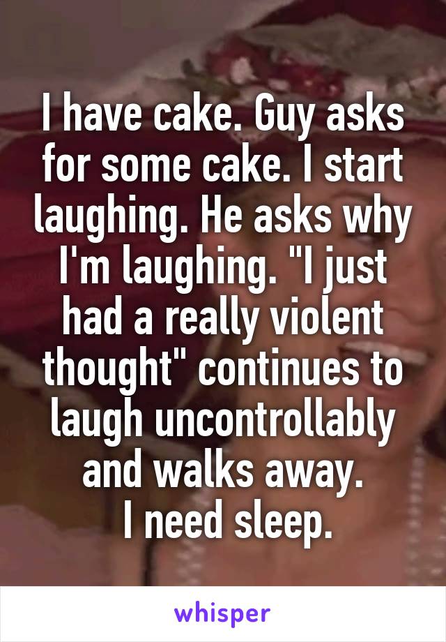 I have cake. Guy asks for some cake. I start laughing. He asks why I'm laughing. "I just had a really violent thought" continues to laugh uncontrollably and walks away.
 I need sleep.