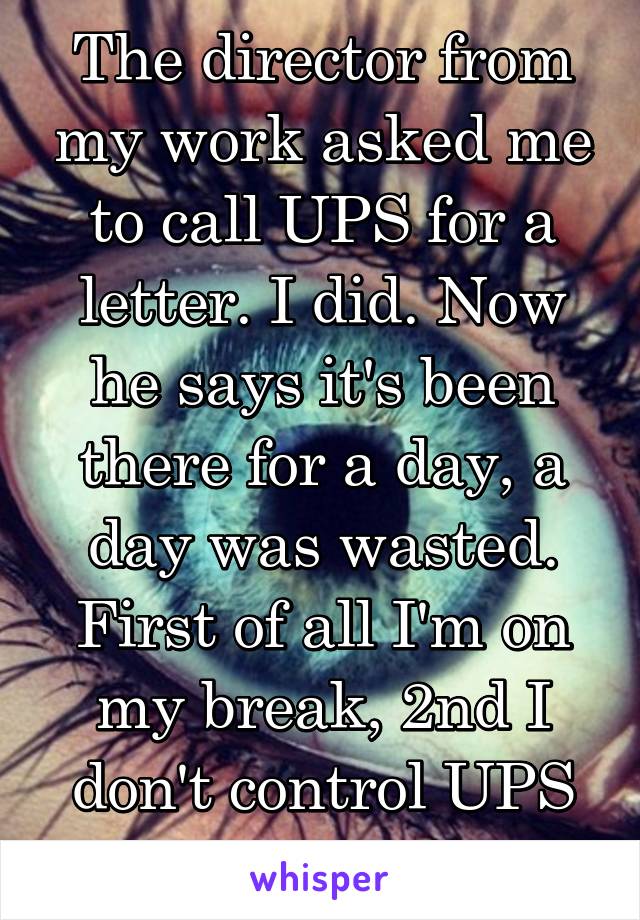 The director from my work asked me to call UPS for a letter. I did. Now he says it's been there for a day, a day was wasted. First of all I'm on my break, 2nd I don't control UPS and their timing. 