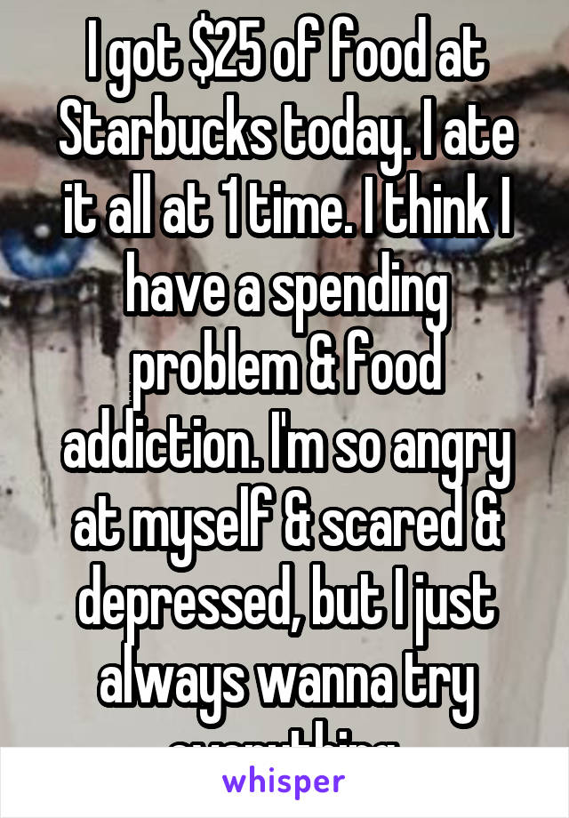 I got $25 of food at Starbucks today. I ate it all at 1 time. I think I have a spending problem & food addiction. I'm so angry at myself & scared & depressed, but I just always wanna try everything.