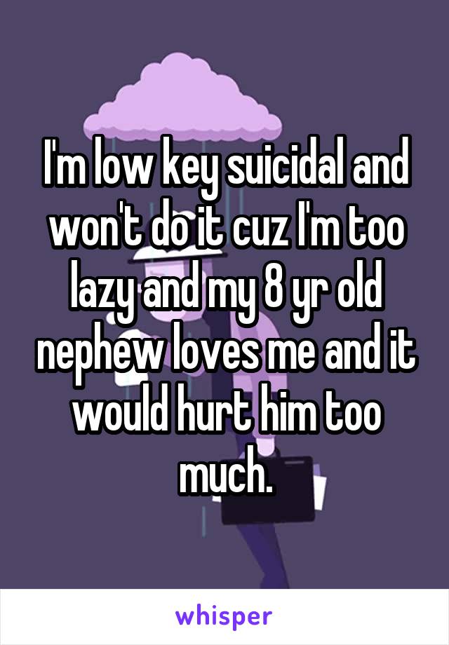 I'm low key suicidal and won't do it cuz I'm too lazy and my 8 yr old nephew loves me and it would hurt him too much.