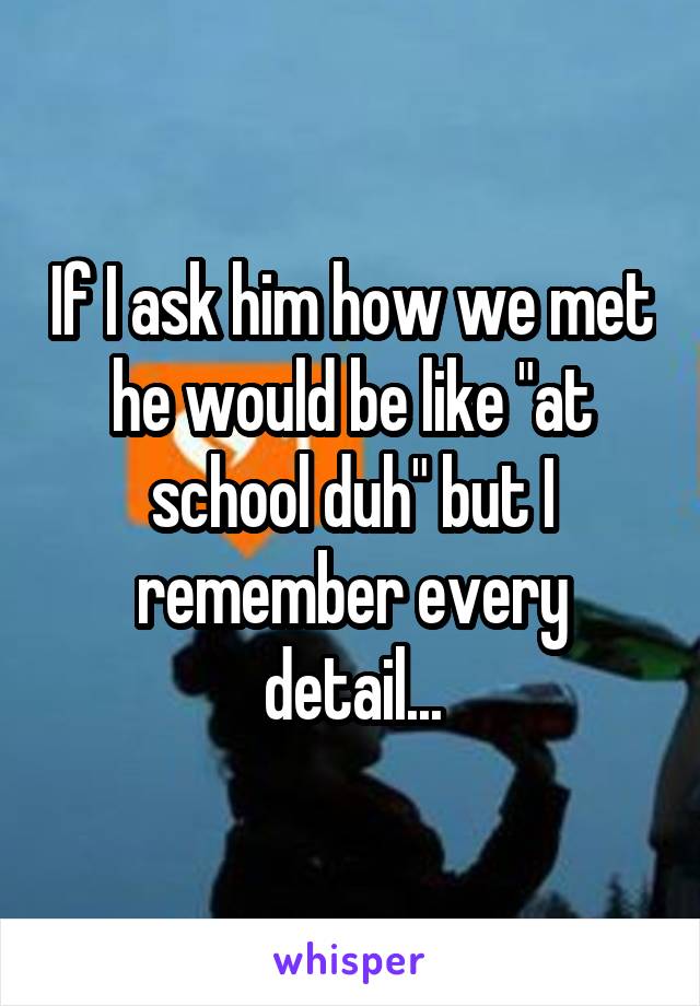 If I ask him how we met he would be like "at school duh" but I remember every detail...