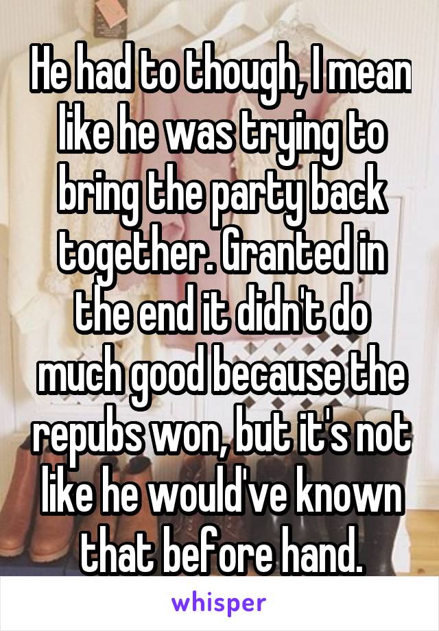 He had to though, I mean like he was trying to bring the party back together. Granted in the end it didn't do much good because the repubs won, but it's not like he would've known that before hand.