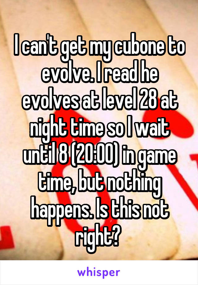 I can't get my cubone to evolve. I read he evolves at level 28 at night time so I wait until 8 (20:00) in game time, but nothing happens. Is this not right? 