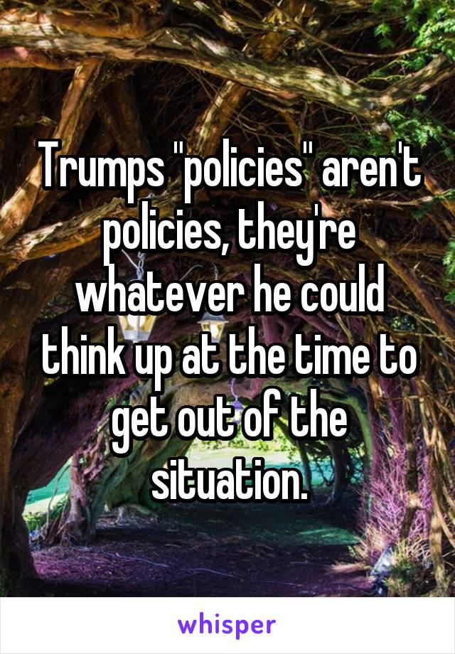 Trumps "policies" aren't policies, they're whatever he could think up at the time to get out of the situation.