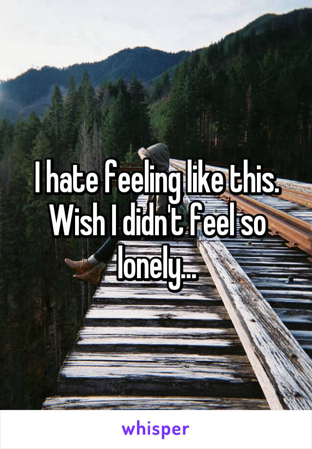 I hate feeling like this. Wish I didn't feel so lonely...