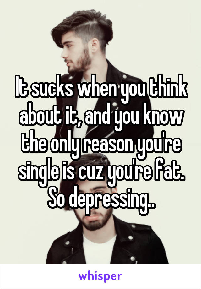 It sucks when you think about it, and you know the only reason you're single is cuz you're fat. So depressing..