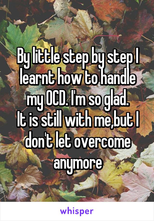 By little step by step I learnt how to handle my OCD. I'm so glad.
It is still with me,but I don't let overcome anymore