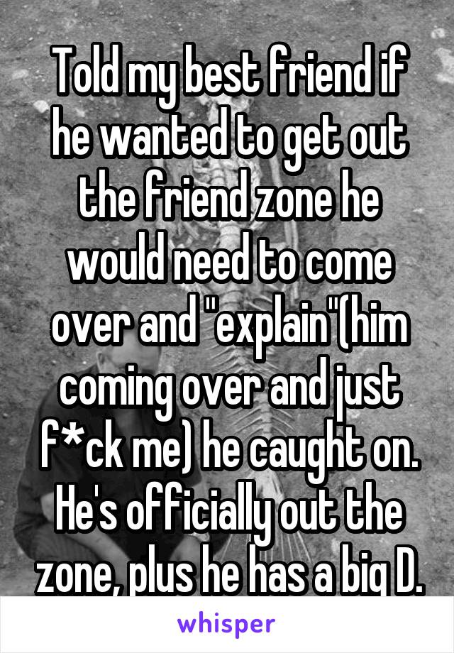 Told my best friend if he wanted to get out the friend zone he would need to come over and "explain"(him coming over and just f*ck me) he caught on. He's officially out the zone, plus he has a big D.