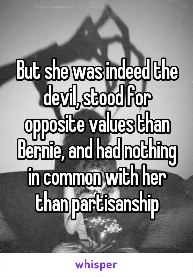 But she was indeed the devil, stood for opposite values than Bernie, and had nothing in common with her than partisanship