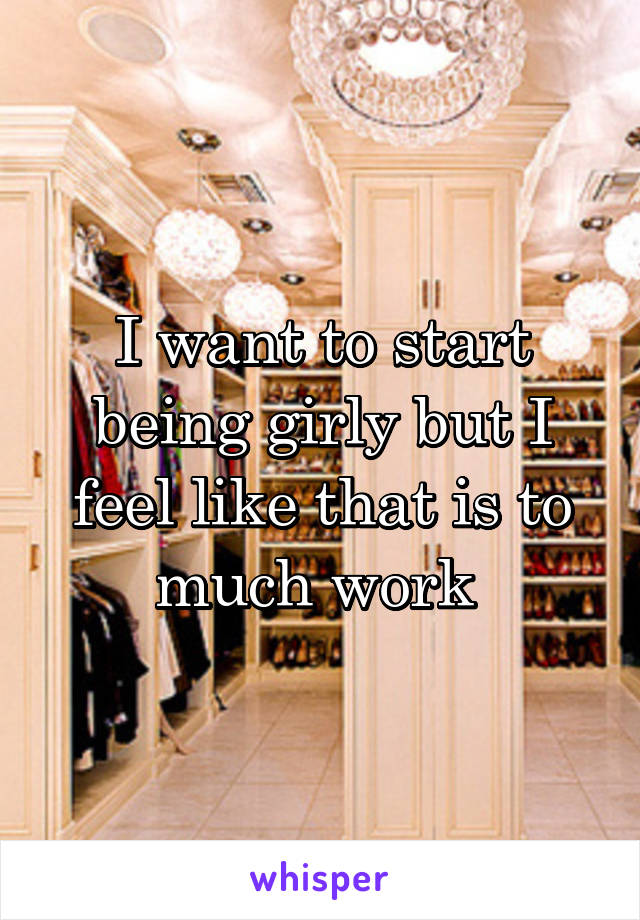 I want to start being girly but I feel like that is to much work 