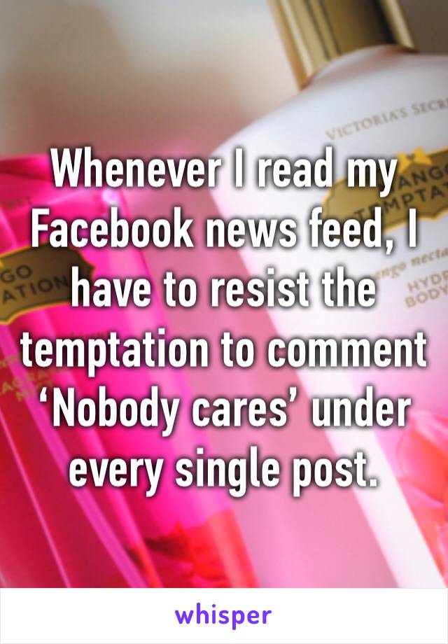 Whenever I read my Facebook news feed, I have to resist the temptation to comment ‘Nobody cares’ under every single post.