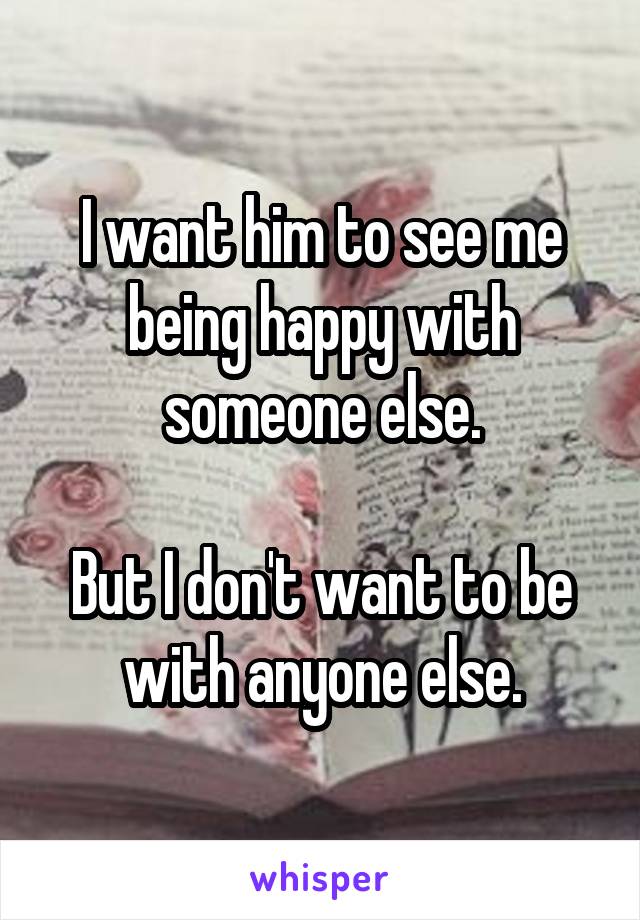 I want him to see me being happy with someone else.

But I don't want to be with anyone else.