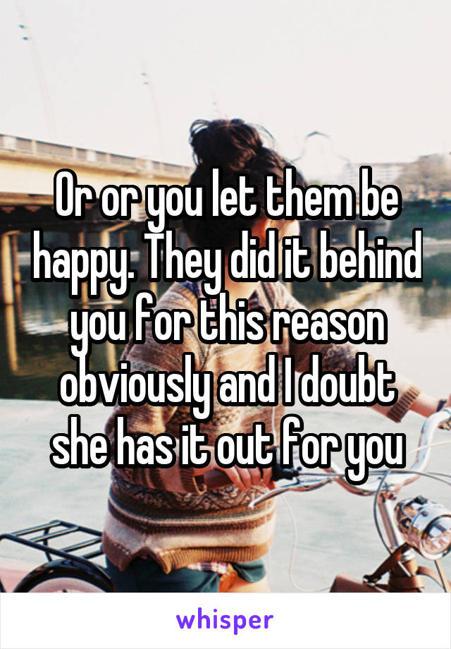 Or or you let them be happy. They did it behind you for this reason obviously and I doubt she has it out for you