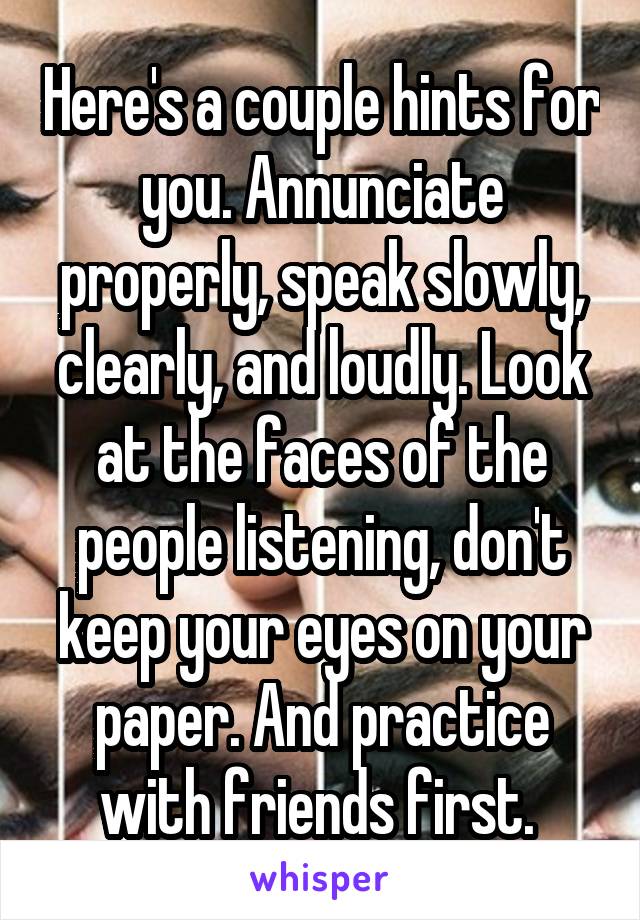 Here's a couple hints for you. Annunciate properly, speak slowly, clearly, and loudly. Look at the faces of the people listening, don't keep your eyes on your paper. And practice with friends first. 