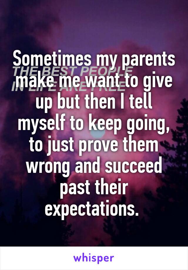 Sometimes my parents make me want to give up but then I tell myself to keep going, to just prove them wrong and succeed past their expectations. 