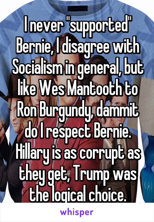 I never "supported" Bernie, I disagree with Socialism in general, but like Wes Mantooth to Ron Burgundy, dammit do I respect Bernie.
Hillary is as corrupt as they get, Trump was the logical choice.