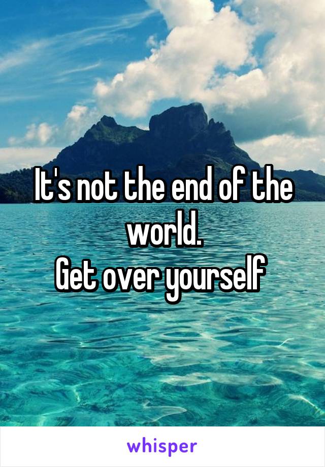 It's not the end of the world.
Get over yourself 