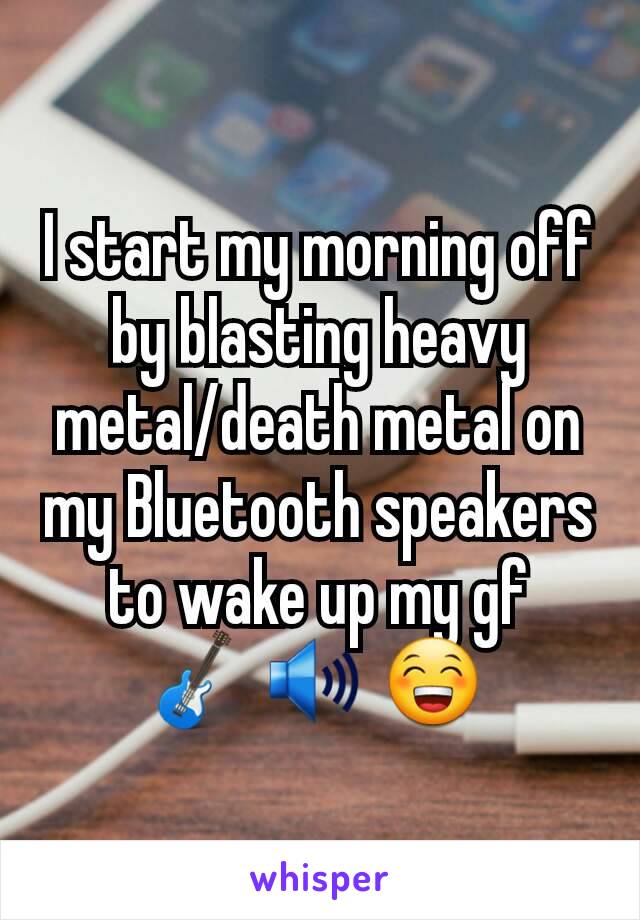 I start my morning off by blasting heavy metal/death metal on my Bluetooth speakers to wake up my gf
🎸 🔊 😁 