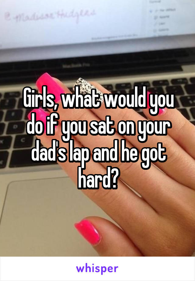 Girls, what would you do if you sat on your dad's lap and he got hard?