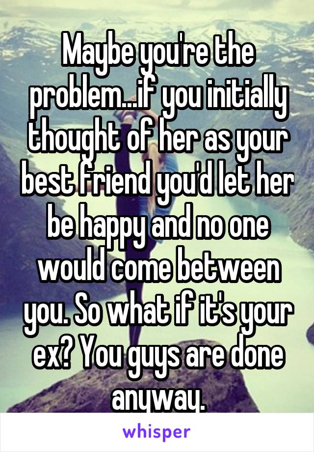 Maybe you're the problem...if you initially thought of her as your best friend you'd let her be happy and no one would come between you. So what if it's your ex? You guys are done anyway.