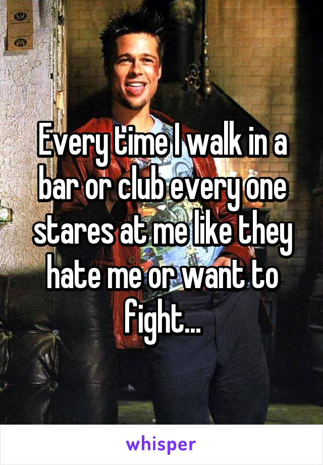 Every time I walk in a bar or club every one stares at me like they hate me or want to fight...